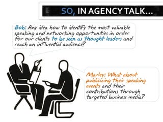 SO, IN AGENCY TALK…
Bob: Any idea how to identify the most valuable
speaking and networking opportunities in order
for our clients to be seen as thought leaders and
reach an influential audience
                            ?




                             Marley: What about
                             publicizing their speaking
                             events and their
                             contributions through
                             targeted business media ?
 