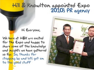Hill & Knowlton appointed Expo
                     2010' PR agency
                          s


            Hi Everyone,

We here at H&K are excited
for the Expo and happy to
share some of the knowledge
and insights we have gathered
so far So, thanks for
     .
stopping by and let‟ get on
                   s
to the good stuff
 