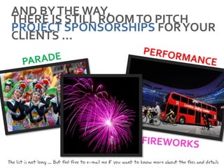 AND BY THE WAY,
 THERE IS STILL ROOM TO PITCH
 PROJECT SPONSORSHIPS FOR YOUR
 CLIENTS …




The list is not long ... But feel free to e-mail me i you want to know more about the fees and details
                                                    f
 
