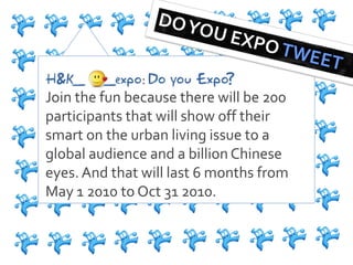 H&K_     _expo: Do you Expo?
Join the fun because there will be 200
participants that will show off their
smart on the urban living issue to a
global audience and a billion Chinese
eyes. And that will last 6 months from
May 1 2010 to Oct 31 2010.
 
