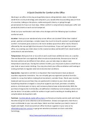 A Quick Checklist for Comfort at the Office 
Working in an office in this day and age likely means sitting behind a desk. In this digital 
world that is run by technology and computers, you would either be pounding away in front 
of a monitor, talking on the phone, conferencing with clients, or going through 
presentations for hours on most days. When comfort is compromised, employees suffer and 
productivity levels at work can be hampered. 
Check out your workstation and make a few changes with the following tips to achieve 
comfortat work. 
Location. Have you ever wondered why corner offices are coveted? Other than implied 
power, position and prestige, a simple reason has much to do with a person’s psychological 
comfort. Its location gives access to a lot more window space than other rooms. Mood is 
affected by the natural light that streams in from windows. If you can’t get that corner 
office, try scooting your desk closer to the nearest window and benefit from raised levels of 
contentment and satisfaction. 
Temperature. Being too hot or too cold at work could mean additional stress on a worker. 
Thermal discomfort can negatively affect morale and productivity. Because your level of 
thermal comfort can be different from others, you can take steps to adjust room 
temperature around you. During hot summer months, you may want to place a small fan on 
your desk or wear cooler clothing. You may also check your office ventilation and heating or 
cooling methods to regulate external environmental conditions. 
Ergonomics. Ergonomic comfort is so important that manufacturers have produced 
countless ergonomic inventions. You can virtually get any ergonomic product from the 
market in a snap. But before making that investment, consider these. Check your monitor, 
keyboard and mouse and how they are positioned in relation to your chair and desk. 
Everything should be arranged in a way that supports your back, promotes a healthy 
posture, minimises pain or injury, and increases physical ease and productivity.With the 
purchase of ergonomic merchandise, amodification in behaviour and company culture must 
also be done. It may take a while for workers to get used to working at standing desks or 
using headsets during phone calls. 
Furniture. Comfortable & stylish office chairs are fixtures primarily used at work and should 
therefore be given some attention and consideration. Choose an ergonomic chair that is 
most comfortable to your size and shape. Select one that matches your desk in terms of 
height and depth. Check out premium office furniture suppliers in your area or try 
affordable prop hire services to get great selections and deals on chairs and other 
furnishings. 
http://www.parkroyalofficefurniture.co.uk/ 
