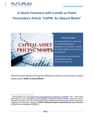 www.futurumcorfinan.com
Page 1
A Quick Comment (still a draft) on Pablo
Fernandez’s Article “CAPM: An Absurd Model”
Pablo Fernandez (Professor of Finance from IESE Business School, University of Navarra, Spain)
posted a paper “CAPM: An Absurd Model”1
.
1
Downloadable from http://papers.ssrn.com/sol3/papers.cfm?abstract_id=2505597 with a draft dated
November 19, 2015. This paper was also published in Business Valuation Review, Volume 34, issue 1
(Spring 2015), pages 4-23. The first draft of that paper received many interesting comments, criticism and
suggestions that were later collected in “CAPM: The Model and 305 Comments About It” (downloadable
at http://ssrn.com/abstract=2523870).
Sukarnen Suwanto
DILARANG MENG-COPY, MENYALIN,
ATAU MENDISTRIBUSIKAN
SEBAGIAN ATAU SELURUH TULISAN
INI TANPA PERSETUJUAN TERTULIS
DARI PENULIS
Untuk pertanyaan atau komentar bisa
diposting melalui website
www.futurumcorfinan.com
 