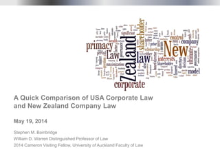 Stephen M. Bainbridge
William D. Warren Distinguished Professor of Law
2014 Cameron Visiting Fellow, University of Auckland Faculty of Law
A Quick Comparison of USA Corporate Law
and New Zealand Company Law
May 19, 2014
 