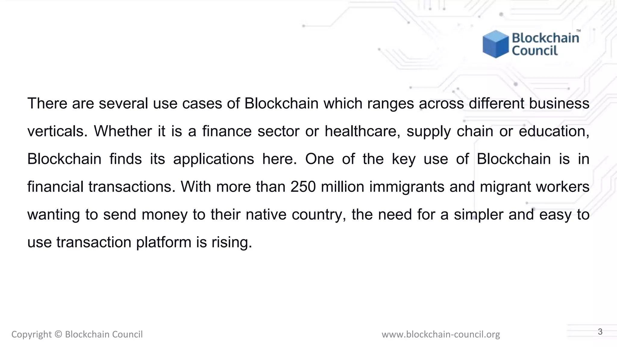 Copyright © Blockchain Council www.blockchain-council.org
There are several use cases of Blockchain which ranges across different business
verticals. Whether it is a finance sector or healthcare, supply chain or education,
Blockchain finds its applications here. One of the key use of Blockchain is in
financial transactions. With more than 250 million immigrants and migrant workers
wanting to send money to their native country, the need for a simpler and easy to
use transaction platform is rising.
3
 