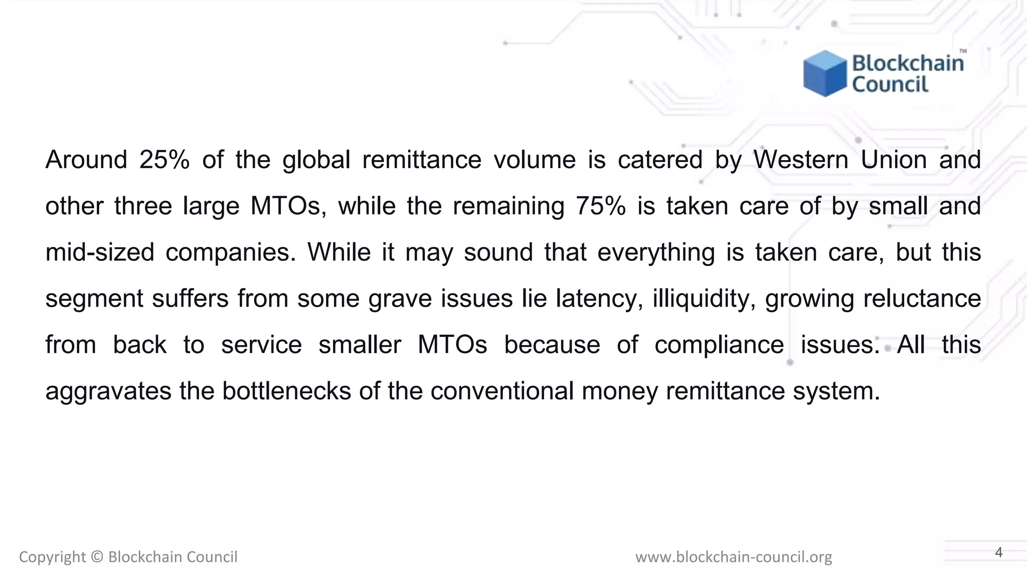 Copyright © Blockchain Council www.blockchain-council.org
Around 25% of the global remittance volume is catered by Western Union and
other three large MTOs, while the remaining 75% is taken care of by small and
mid-sized companies. While it may sound that everything is taken care, but this
segment suffers from some grave issues lie latency, illiquidity, growing reluctance
from back to service smaller MTOs because of compliance issues. All this
aggravates the bottlenecks of the conventional money remittance system.
4
 