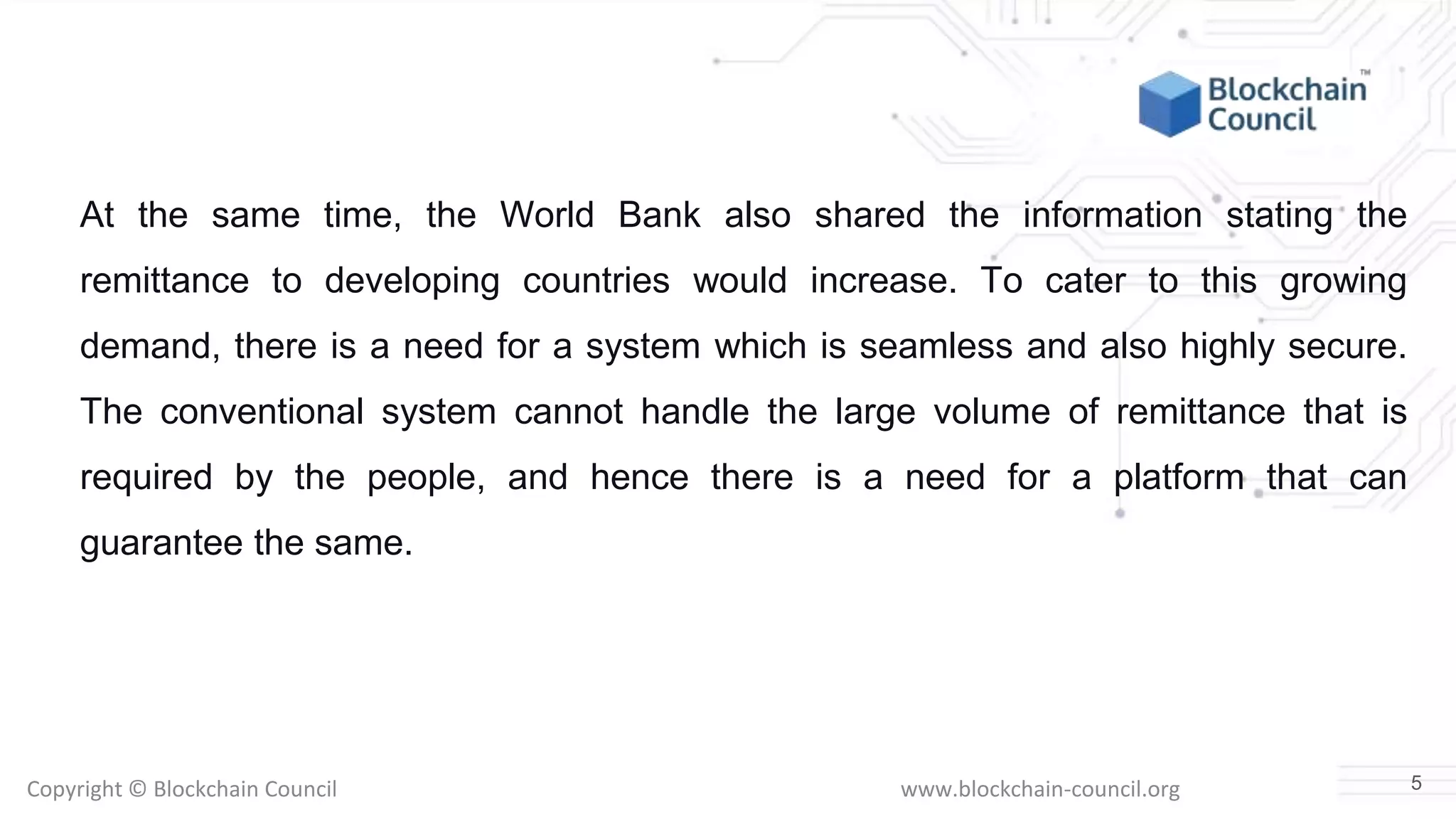 Copyright © Blockchain Council www.blockchain-council.org
At the same time, the World Bank also shared the information stating the
remittance to developing countries would increase. To cater to this growing
demand, there is a need for a system which is seamless and also highly secure.
The conventional system cannot handle the large volume of remittance that is
required by the people, and hence there is a need for a platform that can
guarantee the same.
5
 
