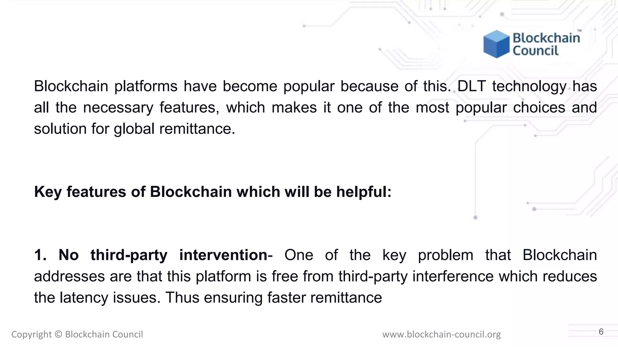 Copyright © Blockchain Council www.blockchain-council.org
Blockchain platforms have become popular because of this. DLT technology has
all the necessary features, which makes it one of the most popular choices and
solution for global remittance.
Key features of Blockchain which will be helpful:
1. No third-party intervention- One of the key problem that Blockchain
addresses are that this platform is free from third-party interference which reduces
the latency issues. Thus ensuring faster remittance
6
 