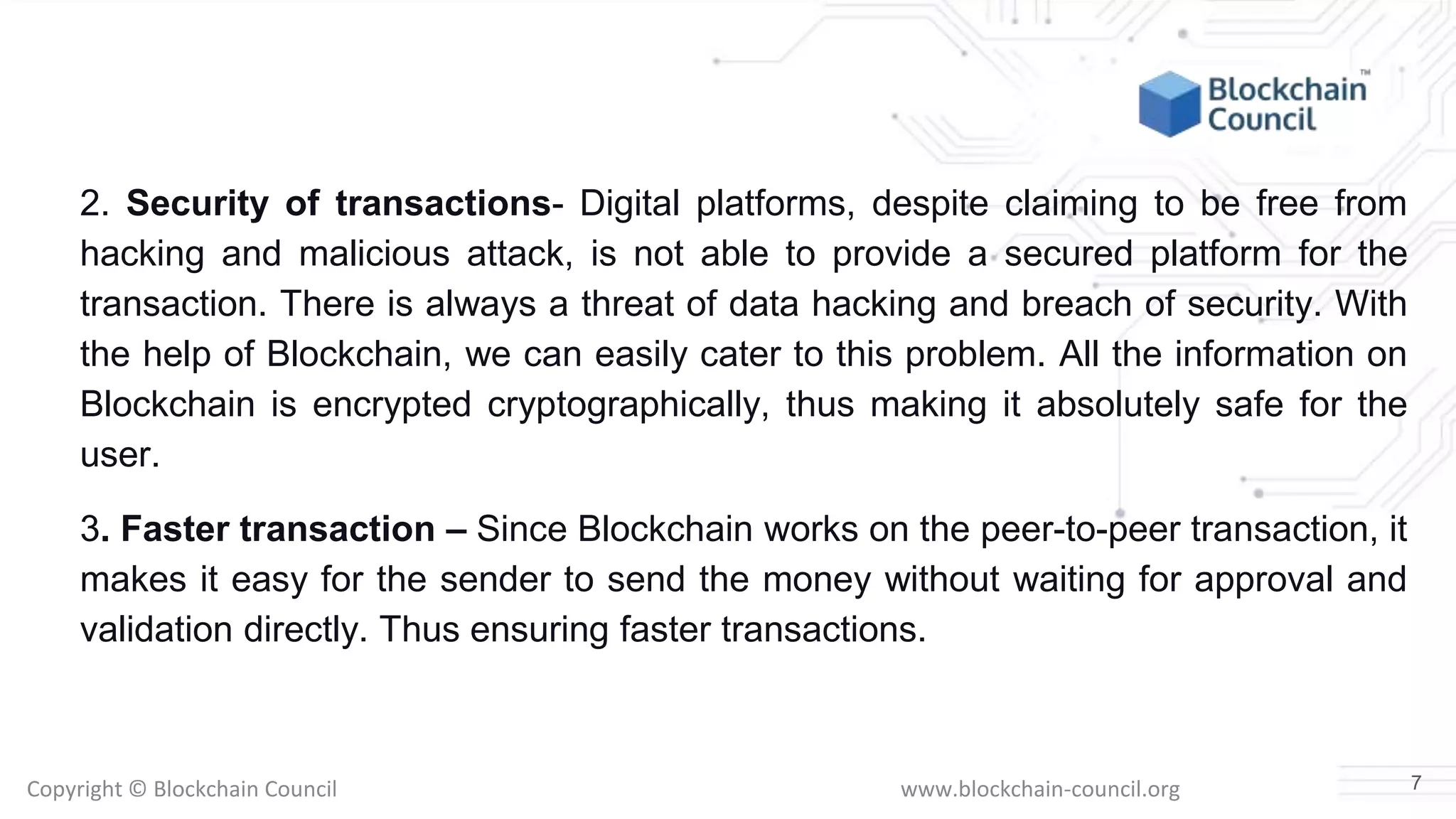 Copyright © Blockchain Council www.blockchain-council.org
2. Security of transactions- Digital platforms, despite claiming to be free from
hacking and malicious attack, is not able to provide a secured platform for the
transaction. There is always a threat of data hacking and breach of security. With
the help of Blockchain, we can easily cater to this problem. All the information on
Blockchain is encrypted cryptographically, thus making it absolutely safe for the
user.
3. Faster transaction – Since Blockchain works on the peer-to-peer transaction, it
makes it easy for the sender to send the money without waiting for approval and
validation directly. Thus ensuring faster transactions.
7
 
