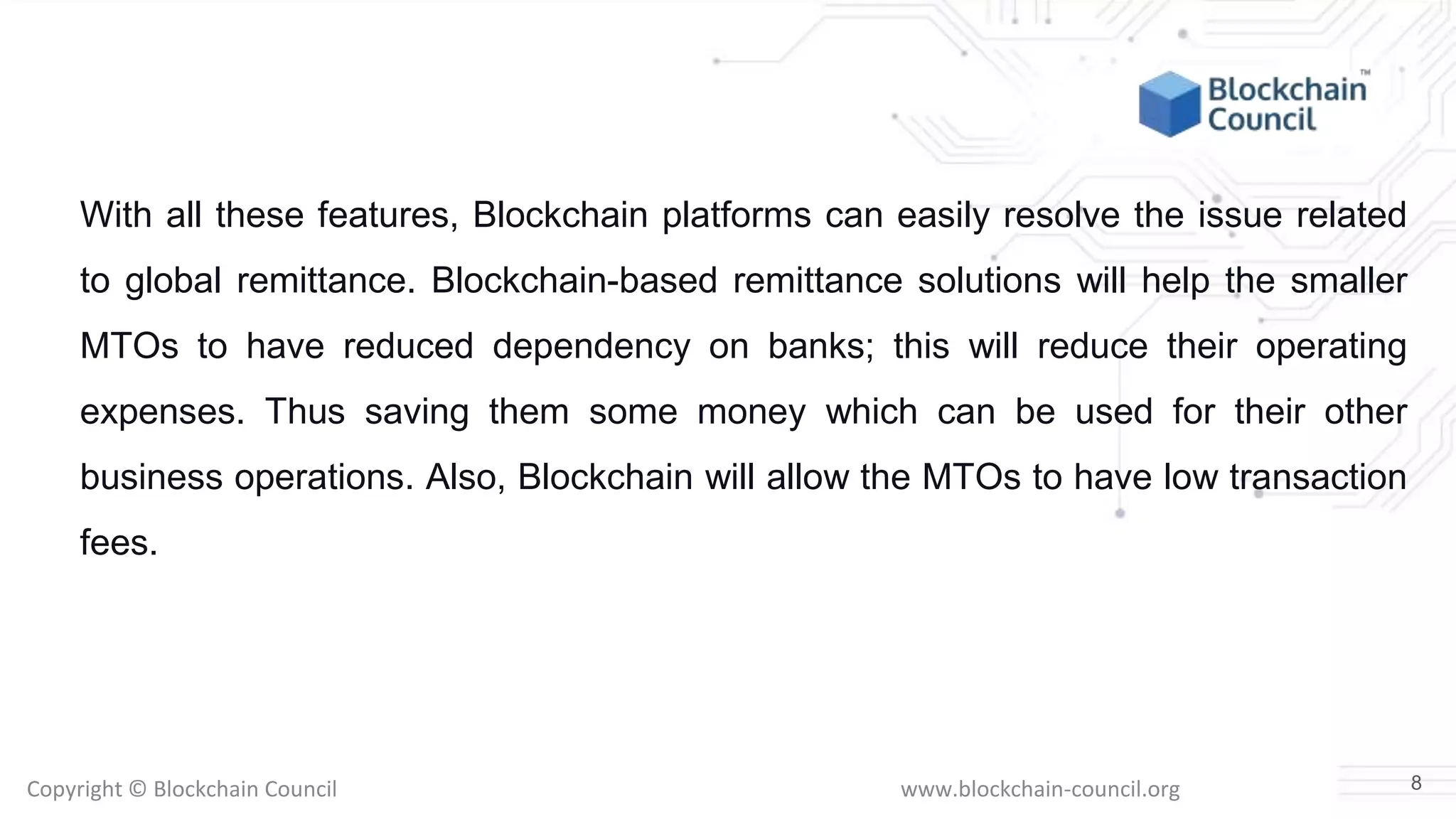 Copyright © Blockchain Council www.blockchain-council.org
With all these features, Blockchain platforms can easily resolve the issue related
to global remittance. Blockchain-based remittance solutions will help the smaller
MTOs to have reduced dependency on banks; this will reduce their operating
expenses. Thus saving them some money which can be used for their other
business operations. Also, Blockchain will allow the MTOs to have low transaction
fees.
8
 