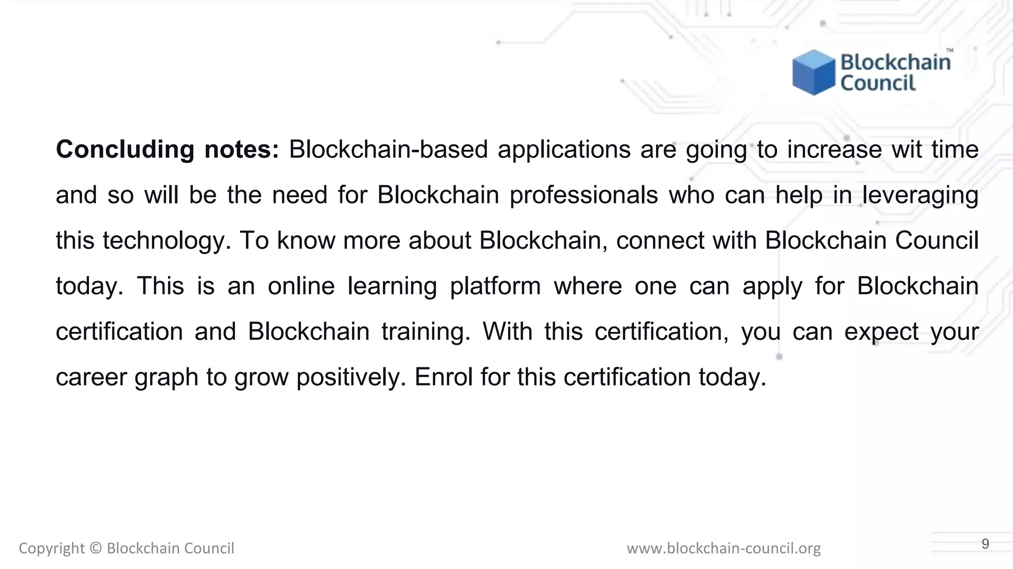 Copyright © Blockchain Council www.blockchain-council.org
Concluding notes: Blockchain-based applications are going to increase wit time
and so will be the need for Blockchain professionals who can help in leveraging
this technology. To know more about Blockchain, connect with Blockchain Council
today. This is an online learning platform where one can apply for Blockchain
certification and Blockchain training. With this certification, you can expect your
career graph to grow positively. Enrol for this certification today.
9
 