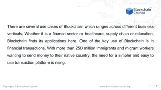 Copyright © Blockchain Council www.blockchain-council.org
There are several use cases of Blockchain which ranges across different business
verticals. Whether it is a finance sector or healthcare, supply chain or education,
Blockchain finds its applications here. One of the key use of Blockchain is in
financial transactions. With more than 250 million immigrants and migrant workers
wanting to send money to their native country, the need for a simpler and easy to
use transaction platform is rising.
3
 