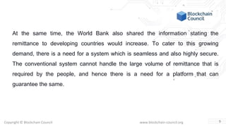 Copyright © Blockchain Council www.blockchain-council.org
At the same time, the World Bank also shared the information stating the
remittance to developing countries would increase. To cater to this growing
demand, there is a need for a system which is seamless and also highly secure.
The conventional system cannot handle the large volume of remittance that is
required by the people, and hence there is a need for a platform that can
guarantee the same.
5
 