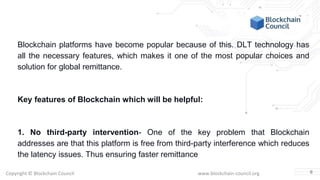 Copyright © Blockchain Council www.blockchain-council.org
Blockchain platforms have become popular because of this. DLT technology has
all the necessary features, which makes it one of the most popular choices and
solution for global remittance.
Key features of Blockchain which will be helpful:
1. No third-party intervention- One of the key problem that Blockchain
addresses are that this platform is free from third-party interference which reduces
the latency issues. Thus ensuring faster remittance
6
 