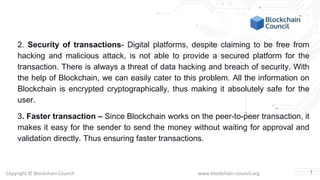 Copyright © Blockchain Council www.blockchain-council.org
2. Security of transactions- Digital platforms, despite claiming to be free from
hacking and malicious attack, is not able to provide a secured platform for the
transaction. There is always a threat of data hacking and breach of security. With
the help of Blockchain, we can easily cater to this problem. All the information on
Blockchain is encrypted cryptographically, thus making it absolutely safe for the
user.
3. Faster transaction – Since Blockchain works on the peer-to-peer transaction, it
makes it easy for the sender to send the money without waiting for approval and
validation directly. Thus ensuring faster transactions.
7
 