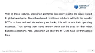 Copyright © Blockchain Council www.blockchain-council.org
With all these features, Blockchain platforms can easily resolve the issue related
to global remittance. Blockchain-based remittance solutions will help the smaller
MTOs to have reduced dependency on banks; this will reduce their operating
expenses. Thus saving them some money which can be used for their other
business operations. Also, Blockchain will allow the MTOs to have low transaction
fees.
8
 