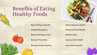 Benefits of Eating
Healthy Foods
Optimal Physical Health
Weight Management
Improved Energy Levels
Disease Prevention
Stronger Immune System
Better Digestive Health
Enhanced Mental Health
Healthy Aging
Improved Skin Health
Increased Longevity
 