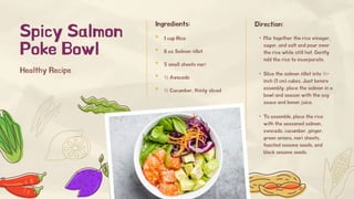 Ingredients:
1 cup Rice
8 oz Salmon fillet
5 small sheets nori
½ Avocado
½ Cucumber, thinly sliced
Spicy Salmon
Poke Bowl
Direction:
Healthy Recipe
• Mix together the rice vinegar,
sugar, and salt and pour over
the rice while still hot. Gently
fold the rice to incorporate.
• Slice the salmon fillet into ½-
inch (1 cm) cubes. Just before
assembly, place the salmon in a
bowl and season with the soy
sauce and lemon juice.
• To assemble, place the rice
with the seasoned salmon,
avocado, cucumber, ginger,
green onions, nori sheets,
toasted sesame seeds, and
black sesame seeds.
 