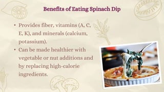• Provides fiber, vitamins (A, C,
E, K), and minerals (calcium,
potassium).
• Can be made healthier with
vegetable or nut additions and
by replacing high-calorie
ingredients.
Benefits of Eating Spinach Dip
 