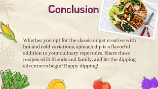 Conclusion
Whether you opt for the classic or get creative with
hot and cold variations, spinach dip is a flavorful
addition to your culinary repertoire. Share these
recipes with friends and family, and let the dipping
adventures begin! Happy dipping!
 