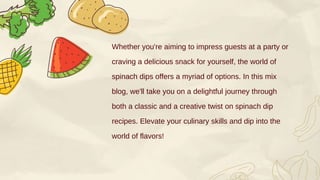 Whether you're aiming to impress guests at a party or
craving a delicious snack for yourself, the world of
spinach dips offers a myriad of options. In this mix
blog, we'll take you on a delightful journey through
both a classic and a creative twist on spinach dip
recipes. Elevate your culinary skills and dip into the
world of flavors!
 