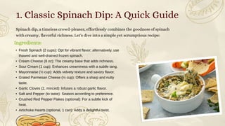 Ingredients:
Spinach dip, a timeless crowd-pleaser, effortlessly combines the goodness of spinach
with creamy, flavorful richness. Let's dive into a simple yet scrumptious recipe:
• Fresh Spinach (2 cups): Opt for vibrant flavor; alternatively, use
thawed and well-drained frozen spinach.
• Cream Cheese (8 oz): The creamy base that adds richness.
• Sour Cream (1 cup): Enhances creaminess with a subtle tang.
• Mayonnaise (½ cup): Adds velvety texture and savory flavor.
• Grated Parmesan Cheese (½ cup): Offers a sharp and nutty
taste.
• Garlic Cloves (2, minced): Infuses a robust garlic flavor.
• Salt and Pepper (to taste): Season according to preference.
• Crushed Red Pepper Flakes (optional): For a subtle kick of
heat.
• Artichoke Hearts (optional, 1 can): Adds a delightful twist.
1. Classic Spinach Dip: A Quick Guide
 