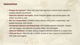 Instructions:
• Prepare the Spinach: Wash and chop fresh spinach or ensure frozen spinach is
properly thawed and drained.
• Sauté the Spinach and Garlic: Sauté chopped spinach and minced garlic until
wilted; set aside to cool.
• Mix the Creamy Base: Combine cream cheese, sour cream, mayonnaise, and
grated Parmesan until smooth.
• Incorporate Spinach and Seasonings: Add sautéed spinach and garlic. Season
with salt, pepper, and optional red pepper flakes. Mix thoroughly.
• Optional Additions: Consider adding chopped artichoke hearts for a unique twist.
• Chill and Serve: Allow the dip to chill for at least an hour. Serve in a bread bowl or
with chips and veggies.
 