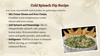 A no-cook, customizable option perfect for gatherings or parties.
• Mix Cream Cheese and Sour Cream:
Combine room temperature cream
cheese and sour cream.
• Add Spinach and Seasonings: Mix in
chopped baby spinach, salt, pepper,
lemon juice, Worcestershire sauce,
onion and garlic powder, and scallions.
• Refrigerate: Chill for at least 15 minutes
before serving, or overnight for
enhanced flavor.
Cold Spinach Dip Recipe
 