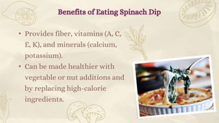 • Provides fiber, vitamins (A, C,
E, K), and minerals (calcium,
potassium).
• Can be made healthier with
vegetable or nut additions and
by replacing high-calorie
ingredients.
Benefits of Eating Spinach Dip
 