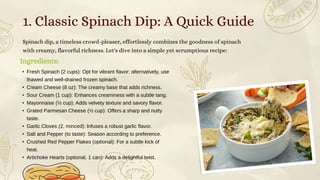 Ingredients:
Spinach dip, a timeless crowd-pleaser, effortlessly combines the goodness of spinach
with creamy, flavorful richness. Let's dive into a simple yet scrumptious recipe:
• Fresh Spinach (2 cups): Opt for vibrant flavor; alternatively, use
thawed and well-drained frozen spinach.
• Cream Cheese (8 oz): The creamy base that adds richness.
• Sour Cream (1 cup): Enhances creaminess with a subtle tang.
• Mayonnaise (½ cup): Adds velvety texture and savory flavor.
• Grated Parmesan Cheese (½ cup): Offers a sharp and nutty
taste.
• Garlic Cloves (2, minced): Infuses a robust garlic flavor.
• Salt and Pepper (to taste): Season according to preference.
• Crushed Red Pepper Flakes (optional): For a subtle kick of
heat.
• Artichoke Hearts (optional, 1 can): Adds a delightful twist.
1. Classic Spinach Dip: A Quick Guide
 