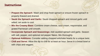 Instructions:
• Prepare the Spinach: Wash and chop fresh spinach or ensure frozen spinach is
properly thawed and drained.
• Sauté the Spinach and Garlic: Sauté chopped spinach and minced garlic until
wilted; set aside to cool.
• Mix the Creamy Base: Combine cream cheese, sour cream, mayonnaise, and
grated Parmesan until smooth.
• Incorporate Spinach and Seasonings: Add sautéed spinach and garlic. Season
with salt, pepper, and optional red pepper flakes. Mix thoroughly.
• Optional Additions: Consider adding chopped artichoke hearts for a unique twist.
• Chill and Serve: Allow the dip to chill for at least an hour. Serve in a bread bowl or
with chips and veggies.
 