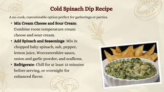 A no-cook, customizable option perfect for gatherings or parties.
• Mix Cream Cheese and Sour Cream:
Combine room temperature cream
cheese and sour cream.
• Add Spinach and Seasonings: Mix in
chopped baby spinach, salt, pepper,
lemon juice, Worcestershire sauce,
onion and garlic powder, and scallions.
• Refrigerate: Chill for at least 15 minutes
before serving, or overnight for
enhanced flavor.
Cold Spinach Dip Recipe
 