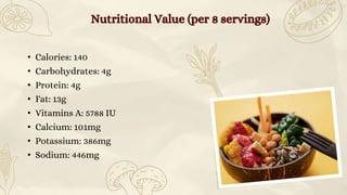 • Calories: 140
• Carbohydrates: 4g
• Protein: 4g
• Fat: 13g
• Vitamins A: 5788 IU
• Calcium: 101mg
• Potassium: 386mg
• Sodium: 446mg
Nutritional Value (per 8 servings)
 