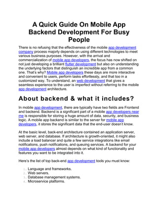 A Quick Guide On Mobile App
Backend Development For Busy
People
There is no refusing that the effectiveness of the mobile app development
company process majorly depends on using different technologies to meet
various business purposes. However, with the arrival and
commercialization of mobile app developers, the focus has now shifted on
not just developing a brilliant flutter development but also on understanding
the underlying factors that distinguish an incredible app from a common
one. That’s why? Mobile app developers these days are more interactive
and convenient to users, perform tasks effortlessly, and that too in a
customized way. To understand, an web development that gives a
seamless experience to the user is imperfect without referring to the mobile
app development architecture.
About backend & what it includes?
In mobile app development, there are typically have two fields are Frontend
and backend. Backend is a significant part of a mobile app developers near
me is responsible for storing a huge amount of data, security, and business
logic. A mobile app backend is similar to the server for mobile app
developers, it stores the significant data that the end-user doesn’t know.
At the basic level, back-end architecture contained an application server,
web server, and database. If architecture is growth-oriented, it might also
include a load balancer and quite a few service integrations like email
notifications, push notifications, and queuing services. A backend for your
mobile app developers almost depends on what kind of functionality and
features you want to be integrated into it.
Here’s the list of top back-end app development tools you must know:
1. Language and frameworks.
2. Web servers.
3. Database management systems.
4. Microservice platforms.
 