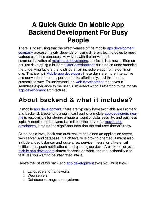 A Quick Guide On Mobile App
Backend Development For Busy
People
There is no refusing that the effectiveness of the mobile app development
company process majorly depends on using different technologies to meet
various business purposes. However, with the arrival and
commercialization of mobile app developers, the focus has now shifted on
not just developing a brilliant flutter development but also on understanding
the underlying factors that distinguish an incredible app from a common
one. That’s why? Mobile app developers these days are more interactive
and convenient to users, perform tasks effortlessly, and that too in a
customized way. To understand, an web development that gives a
seamless experience to the user is imperfect without referring to the mobile
app development architecture.
About backend & what it includes?
In mobile app development, there are typically have two fields are Frontend
and backend. Backend is a significant part of a mobile app developers near
me is responsible for storing a huge amount of data, security, and business
logic. A mobile app backend is similar to the server for mobile app
developers, it stores the significant data that the end-user doesn’t know.
At the basic level, back-end architecture contained an application server,
web server, and database. If architecture is growth-oriented, it might also
include a load balancer and quite a few service integrations like email
notifications, push notifications, and queuing services. A backend for your
mobile app developers almost depends on what kind of functionality and
features you want to be integrated into it.
Here’s the list of top back-end app development tools you must know:
1. Language and frameworks.
2. Web servers.
3. Database management systems.
 