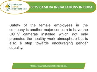 CCTV CAMERA INSTALLATIONS IN DUBAI
https://www.cctvinstallationdubai.ae/
Safety of the female employees in the
company is another major concern to have the
CCTV cameras installed which not only
promotes the healthy work atmosphere but is
also a step towards encouraging gender
equality.
 