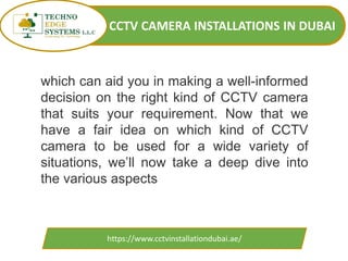 CCTV CAMERA INSTALLATIONS IN DUBAI
https://www.cctvinstallationdubai.ae/
which can aid you in making a well-informed
decision on the right kind of CCTV camera
that suits your requirement. Now that we
have a fair idea on which kind of CCTV
camera to be used for a wide variety of
situations, we’ll now take a deep dive into
the various aspects
 