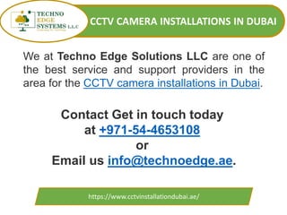 CCTV CAMERA INSTALLATIONS IN DUBAI
https://www.cctvinstallationdubai.ae/
Contact Get in touch today
at +971-54-4653108
or
Email us info@technoedge.ae.
We at Techno Edge Solutions LLC are one of
the best service and support providers in the
area for the CCTV camera installations in Dubai.
 