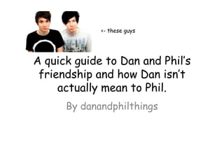 <- these guys




A quick guide to Dan and Phil’s
 friendship and how Dan isn’t
     actually mean to Phil.
      By danandphilthings
 