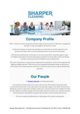 Company Profile
When it comes to communicating the inherent value of your business to customers, management
and staff, a clean and hygienic environment is vital.
At Sharper Cleaning, we know that cleanliness is a key factor to the first impression your
premises will make, which is why we approach every service from this viewpoint.
We have secured business on the basis of our track record when competing against larger,
formidable organisations and have developed a reputation for being able to tackle technically
complex, unusual and often demanding service requirements.
We never compromise on quality and are dedicated to providing our clients with exceptional and
effective cleaning services. That’s why so many respected companies choose us and trust us
with the servicing of their properties and why we continue to have strong, ongoing relationships
with them.

Our People
At Sharper Cleaning, we build great people.
Our people are fundamental to the way we do business. We produce hygienically clean
commercial environments, which add value to the corporate image or our clients. We do this by
developing a human organisation. Sharper Cleaning is a vibrant business that validates the worth
of every individual and allows people to be the people they were meant to be—working towards a
common purpose of providing a thorough and consistent commercial cleaning service.
The most successful relationships are with people who have the same beliefs.

Sharper Cleaning Pty Ltd. | 24/3 Westside Avenue, Port Melbourne, VIC 3207 | Phone: 1300 309 338

 