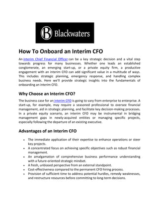 How To Onboard an Interim CFO
An interim Chief Financial Officer can be a key strategic decision and a vital step
towards progress for many businesses. Whether one leads an established
conglomerate, an emerging start-up, or a private equity firm, a productive
engagement with an interim CFO can add significant value in a multitude of ways.
This includes strategic planning, emergency response, and handling complex
business needs. Here we’ll provide strategic insights into the fundamentals of
onboarding an interim CFO.
Why Choose an Interim CFO?
The business case for an interim CFO is going to vary from enterprise to enterprise. A
start-up, for example, may require a seasoned professional to oversee financial
management, aid in strategic planning, and facilitate key decision-making processes.
In a private equity scenario, an interim CFO may be instrumental in bridging
management gaps in newly-acquired entities or managing specific projects,
especially following the departure of an existing executive.
Advantages of an Interim CFO
 The immediate application of their expertise to enhance operations or steer
key projects.
 A concentrated focus on achieving specific objectives such as robust financial
management.
 An amalgamation of comprehensive business performance understanding
with a future-oriented strategic mindset.
 A fresh, unbiased perspective from an external standpoint.
 Cost-effectiveness compared to the permanent CFO hiring process.
 Provision of sufficient time to address potential hurdles, remedy weaknesses,
and restructure resources before committing to long-term decisions.
 
