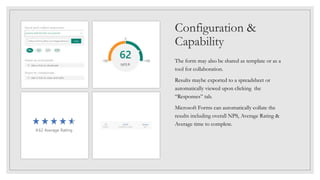 Configuration &
Capability
The form may also be shared as template or as a
tool for collaboration.
Results maybe exported to a spreadsheet or
automatically viewed upon clicking the
“Responses” tab.
Microsoft Forms can automatically collate the
results including overall NPS, Average Rating &
Average time to complete.
 