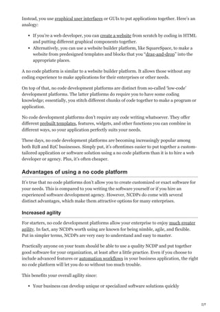 2/7
Instead, you use graphical user interfaces or GUIs to put applications together. Here’s an
analogy:
If you’re a web developer, you can create a website from scratch by coding in HTML
and putting different graphical components together.
Alternatively, you can use a website builder platform, like SquareSpace, to make a
website from predesigned templates and blocks that you “drag-and-drop” into the
appropriate places.
A no code platform is similar to a website builder platform. It allows those without any
coding experience to make applications for their enterprises or other needs.
On top of that, no code development platforms are distinct from so-called ‘low-code’
development platforms. The latter platforms do require you to have some coding
knowledge; essentially, you stitch different chunks of code together to make a program or
application.
No code development platforms don’t require any code writing whatsoever. They offer
different prebuilt templates, features, widgets, and other functions you can combine in
different ways, so your application perfectly suits your needs.
These days, no code development platforms are becoming increasingly popular among
both B2B and B2C businesses. Simply put, it’s oftentimes easier to put together a custom-
tailored application or software solution using a no code platform than it is to hire a web
developer or agency. Plus, it’s often cheaper.
Advantages of using a no code platform
It’s true that no code platforms don’t allow you to create customized or exact software for
your needs. This is compared to you writing the software yourself or if you hire an
experienced software development agency. However, NCDPs do come with several
distinct advantages, which make them attractive options for many enterprises.
Increased agility
For starters, no code development platforms allow your enterprise to enjoy much greater
agility. In fact, any NCDPs worth using are known for being nimble, agile, and flexible.
Put in simpler terms, NCDPs are very easy to understand and easy to master.
Practically anyone on your team should be able to use a quality NCDP and put together
good software for your organization, at least after a little practice. Even if you choose to
include advanced features or automation workflows in your business application, the right
no code platform will let you do so without too much trouble.
This benefits your overall agility since:
Your business can develop unique or specialized software solutions quickly
 