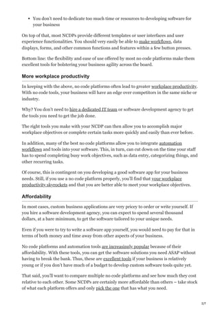 3/7
You don’t need to dedicate too much time or resources to developing software for
your business
On top of that, most NCDPs provide different templates or user interfaces and user
experience functionalities. You should very easily be able to make workflows, data
displays, forms, and other common functions and features within a few button presses.
Bottom line: the flexibility and ease of use offered by most no code platforms make them
excellent tools for bolstering your business agility across the board.
More workplace productivity
In keeping with the above, no code platforms often lead to greater workplace productivity.
With no code tools, your business will have an edge over competitors in the same niche or
industry.
Why? You don’t need to hire a dedicated IT team or software development agency to get
the tools you need to get the job done.
The right tools you make with your NCDP can then allow you to accomplish major
workplace objectives or complete certain tasks more quickly and easily than ever before.
In addition, many of the best no code platforms allow you to integrate automation
workflows and tools into your software. This, in turn, can cut down on the time your staff
has to spend completing busy work objectives, such as data entry, categorizing things, and
other recurring tasks.
Of course, this is contingent on you developing a good software app for your business
needs. Still, if you use a no code platform properly, you’ll find that your workplace
productivity skyrockets and that you are better able to meet your workplace objectives.
Affordability
In most cases, custom business applications are very pricey to order or write yourself. If
you hire a software development agency, you can expect to spend several thousand
dollars, at a bare minimum, to get the software tailored to your unique needs.
Even if you were to try to write a software app yourself, you would need to pay for that in
terms of both money and time away from other aspects of your business.
No code platforms and automation tools are increasingly popular because of their
affordability. With these tools, you can get the software solutions you need ASAP without
having to break the bank. Thus, these are excellent tools if your business is relatively
young or if you don’t have much of a budget to develop custom software tools quite yet.
That said, you’ll want to compare multiple no code platforms and see how much they cost
relative to each other. Some NCDPs are certainly more affordable than others – take stock
of what each platform offers and only pick the one that has what you need.
 