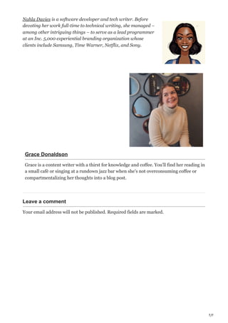 7/7
Nahla Davies is a software developer and tech writer. Before
devoting her work full-time to technical writing, she managed –
among other intriguing things – to serve as a lead programmer
at an Inc. 5,000 experiential branding organization whose
clients include Samsung, Time Warner, Netflix, and Sony.
Grace Donaldson
Grace is a content writer with a thirst for knowledge and coffee. You'll find her reading in
a small cafè or singing at a rundown jazz bar when she's not overconsuming coffee or
compartmentalizing her thoughts into a blog post.
Leave a comment
Your email address will not be published. Required fields are marked.
 