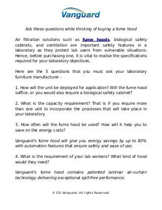 Ask these questions while thinking of buying a fume hood
Air filtration solutions such as fume hoods, biological safety
cabinets, and ventilation are important safety features in a
laboratory as they protect lab users from vulnerable situations.
Hence, before purchasing one, it is vital to realise the specifications
required for your laboratory objectives.
Here are the 5 questions that you must ask your laboratory
furniture manufacturer -
1. How will the unit be deployed for application? Will the fume hood
suffice, or you would also require a biological safety cabinet?
2. What is the capacity requirement? That is if you require more
than one unit to incorporate the processes that will take place in
your laboratory.
3. How often will the fume hood be used? How will it help you to
save on the energy costs?
Vanguard’s fume hood will give you energy savings by up to 80%
with automation features that ensure safety and ease of use.
4. What is the requirement of your lab workers? What kind of hood
would they need?
Vanguard’s fume hood contains patented laminar air-curtain
technology delivering exceptional spill-free performance.
© GD Vanguard. All rights Reserved.
 