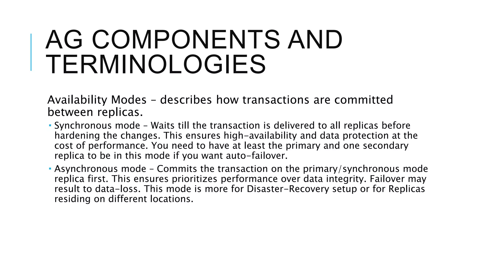 AG COMPONENTS AND
TERMINOLOGIES
Availability Modes – describes how transactions are committed
between replicas.
 Synchronous mode – Waits till the transaction is delivered to all replicas before
hardening the changes. This ensures high-availability and data protection at the
cost of performance. You need to have at least the primary and one secondary
replica to be in this mode if you want auto-failover.
 Asynchronous mode – Commits the transaction on the primary/synchronous mode
replica first. This ensures prioritizes performance over data integrity. Failover may
result to data-loss. This mode is more for Disaster-Recovery setup or for Replicas
residing on different locations.
 