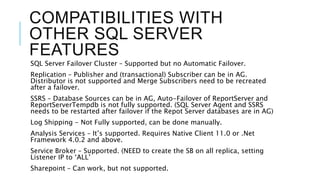 COMPATIBILITIES WITH
OTHER SQL SERVER
FEATURES
SQL Server Failover Cluster – Supported but no Automatic Failover.
Replication – Publisher and (transactional) Subscriber can be in AG.
Distributor is not supported and Merge Subscribers need to be recreated
after a failover.
SSRS – Database Sources can be in AG, Auto-Failover of ReportServer and
ReportServerTempdb is not fully supported. (SQL Server Agent and SSRS
needs to be restarted after failover if the Repot Server databases are in AG)
Log Shipping - Not Fully supported, can be done manually.
Analysis Services – It’s supported. Requires Native Client 11.0 or .Net
Framework 4.0.2 and above.
Service Broker – Supported. (NEED to create the SB on all replica, setting
Listener IP to ‘ALL’
Sharepoint – Can work, but not supported.
 
