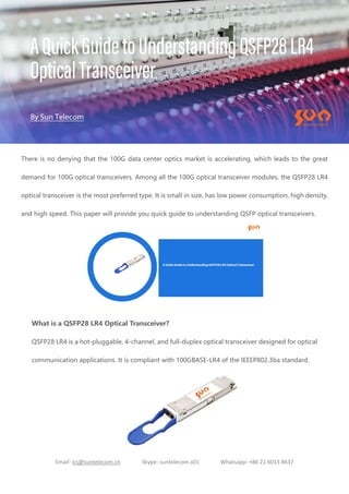 Email: ics@suntelecom.cn Skype: suntelecom.s01 Whatsapp: +86 21 6013 8637
There is no denying that the 100G data center optics market is accelerating, which leads to the great
demand for 100G optical transceivers. Among all the 100G optical transceiver modules, the QSFP28 LR4
optical transceiver is the most preferred type. It is small in size, has low power consumption, high density,
and high speed. This paper will provide you quick guide to understanding QSFP optical transceivers.
What is a QSFP28 LR4 Optical Transceiver?
QSFP28 LR4 is a hot-pluggable, 4-channel, and full-duplex optical transceiver designed for optical
communication applications. It is compliant with 100GBASE-LR4 of the IEEEP802.3ba standard.
 