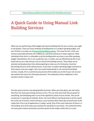 http://www.seoblast.me/manual-link-building-services/




A Quick Guide to Using Manual Link
Building Services



When you are performing a little budget and require building links for your services, you ought
to not despair. There are many methods of building links on a modest spending budget, and
one of these is to make use of manual link building services. The cause for this is that such
services essentially eliminate the middleman, and these outcomes in lower expenses. Most
individuals think that it is unfeasible to do link building when you have a very little spending
budget. Nevertheless, this is not usually the case. In reality, you can effortlessly do this if you
know how to use a few services such as manual link building services. These allow one to
attempt and develop these links without getting to make use of a third party, therefore
decreasing the price of the whole process. If you have a modest spending budget and want to
find a way to raise your page's rank, you could simply decide to use manual link building
services. Usually, this is a extremely easy process that enables you to link to your site on your
own without the assist of a third party business. The eradication of the middleman in this
situation results in lower cost.




The best way to do this is by taking benefit of articles. When you look about, you will notice
that there are many post writing services on-line. This can only mean that they are great for
something, and developing links is one of the significant utilizes of such articles. This can be
carried out in a quantity of methods. By far, the most efficient and handy way to do this would
be via the use of articles. Article writing is a very lucrative affair these days primarily due to the
reality that it has a lot of applications in today's world. One of the most important of these is in
link building. One of the ways you could do this would be to use articles. The reality that there
are many post creation businesses out there points to the simple reality that it is a very
 