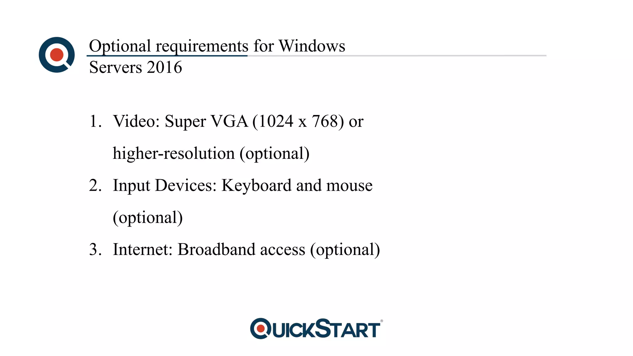Optional requirements for Windows
Servers 2016
1. Video: Super VGA (1024 x 768) or
higher-resolution (optional)
2. Input Devices: Keyboard and mouse
(optional)
3. Internet: Broadband access (optional)
 